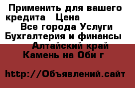 Применить для вашего кредита › Цена ­ 900 000 000 - Все города Услуги » Бухгалтерия и финансы   . Алтайский край,Камень-на-Оби г.